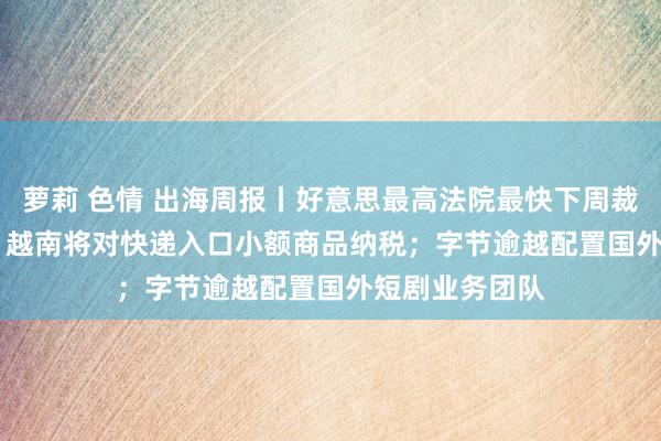 萝莉 色情 出海周报丨好意思最高法院最快下周裁决TikTok案；越南将对快递入口小额商品纳税；字节逾越配置国外短剧业务团队