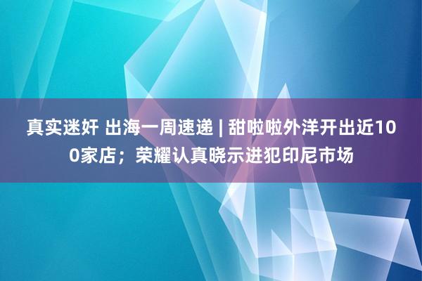 真实迷奸 出海一周速递 | 甜啦啦外洋开出近100家店；荣耀认真晓示进犯印尼市场