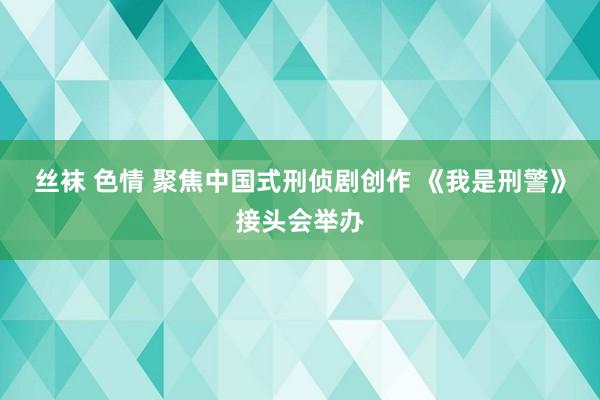 丝袜 色情 聚焦中国式刑侦剧创作 《我是刑警》接头会举办