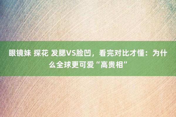 眼镜妹 探花 发腮VS脸凹，看完对比才懂：为什么全球更可爱“高贵相”