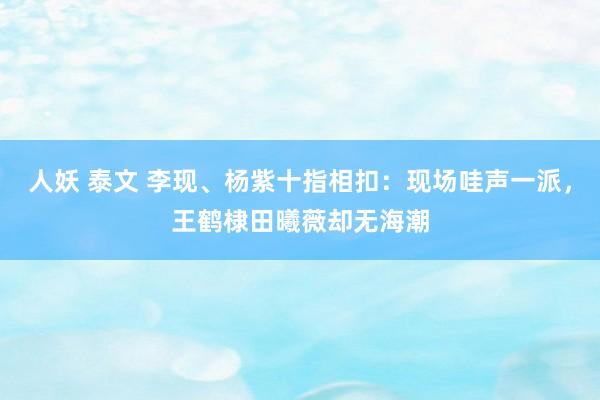 人妖 泰文 李现、杨紫十指相扣：现场哇声一派，王鹤棣田曦薇却无海潮