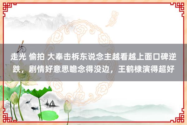 走光 偷拍 大奉击柝东说念主越看越上面口碑逆跌，剧情好意思瞻念得没边，王鹤棣演得超好