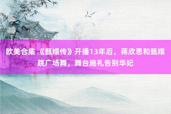 欧美合集 《甄嬛传》开播13年后，蒋欣思和甄嬛跳广场舞，舞台施礼告别华妃