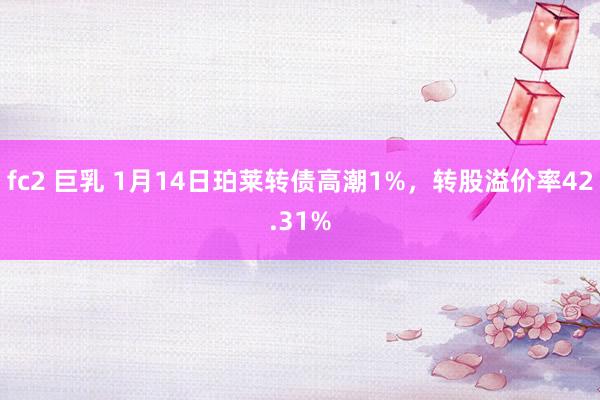 fc2 巨乳 1月14日珀莱转债高潮1%，转股溢价率42.31%