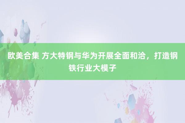 欧美合集 方大特钢与华为开展全面和洽，打造钢铁行业大模子