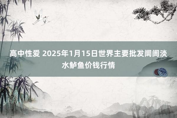 高中性爱 2025年1月15日世界主要批发阛阓淡水鲈鱼价钱行情