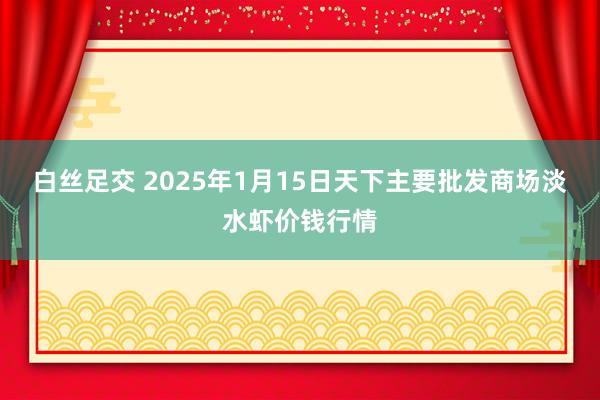 白丝足交 2025年1月15日天下主要批发商场淡水虾价钱行情