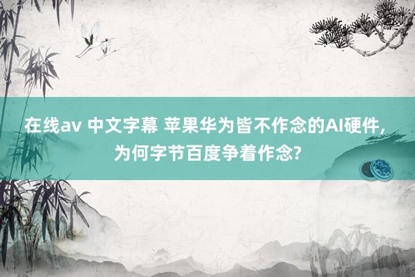 在线av 中文字幕 苹果华为皆不作念的AI硬件， 为何字节百度争着作念?