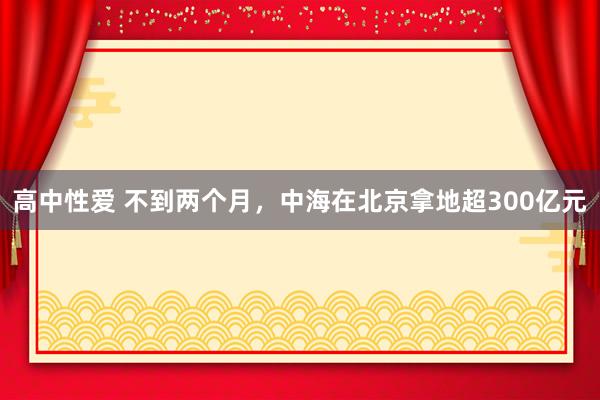 高中性爱 不到两个月，中海在北京拿地超300亿元