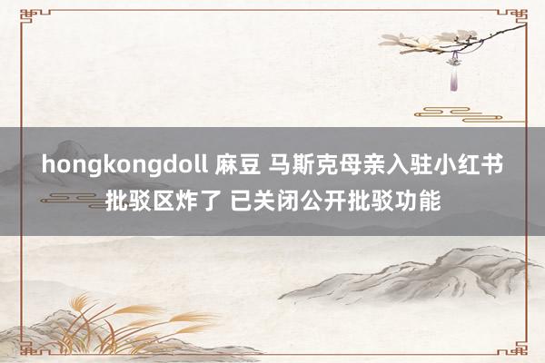 hongkongdoll 麻豆 马斯克母亲入驻小红书批驳区炸了 已关闭公开批驳功能