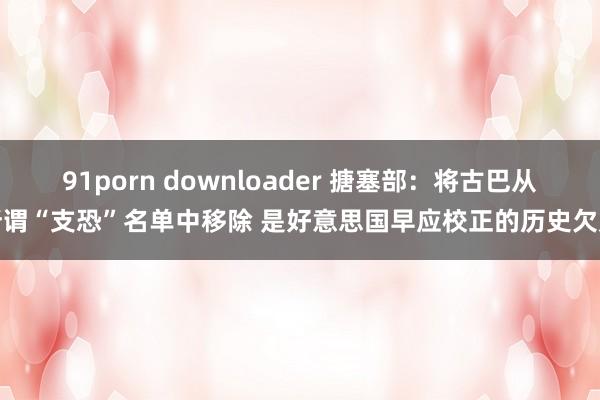 91porn downloader 搪塞部：将古巴从所谓“支恐”名单中移除 是好意思国早应校正的历史欠账