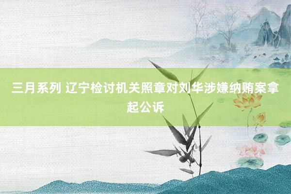三月系列 辽宁检讨机关照章对刘华涉嫌纳贿案拿起公诉