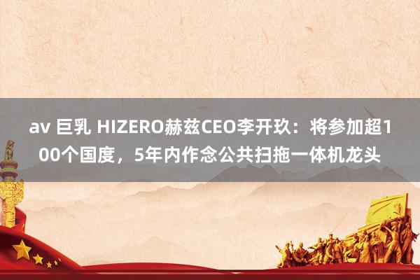 av 巨乳 HIZERO赫兹CEO李开玖：将参加超100个国度，5年内作念公共扫拖一体机龙头