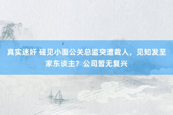真实迷奸 碰见小面公关总监突遭裁人，见知发至家东谈主？公司暂无复兴