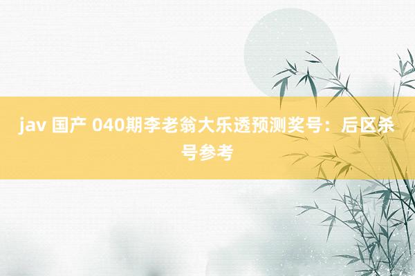 jav 国产 040期李老翁大乐透预测奖号：后区杀号参考